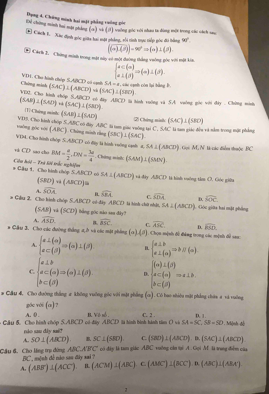 Dạng 4. Chứng minh hai mặt phẳng vuông góc
Để chứng minh hai mặt phẳng alpha va(beta ) 1 vuông góc với nhau ta dùng một trong các cách sau:
E Cách 1. Xác định góc giữa hai mặt phẳng, rồi tính trực tiếp góc đó bằng 90^0.
(overline (alpha ),(beta ))=90°Rightarrow (alpha )⊥ (beta ).
* Cách 2. Chứng minh trong mặt này có một đường thẳng vuông góc với mặt kia.
beginarrayl a⊂ (alpha ) a⊥ (beta )endarray. Rightarrow (alpha )⊥ (beta ).
VD1. Cho hình chóp S.ABCD có cạnh SA=a , các cạnh còn lại bằng b.
Chứng minh (SAC)⊥ (ABCD) và (SAC)⊥ (SBD).
VD2. Cho hình chóp S.ABCD có đáy ABCD là hình vuông và SA vuông góc với đáy . Chứng minh
(SAB)⊥ (SAD) và (SAC)⊥ (SBD).
(1) Chứng minh: (SAB)⊥ (SAD)
(2) Chứng minh: (SAC)⊥ (SBD)
VD3. Cho hình chóp S.ABC có đáy ABC là tam giác vuông tại C, SAC là tam giác đều và nằm trong mặt phẳng
vuông góc với (ABC). Chứng minh rằng (SBC)⊥ (SAC).
VD4. Cho hình chóp S.ABCD có đáy là hình vuông cạnh a,SA⊥ (ABCD). Gọi M, N là các điểm thuộc BC
và CD sao cho BM= a/2 ,DN= 3a/4 . Chứng minh: (SAM)⊥ (SMN).
Câu hõi - Trã lời trắc nghiệm
» Câu 1. Cho hình chóp S.ABCD có SA⊥ (ABCD) và đáy ABCD là hình vuông tâm O. Góc giữa
(SBD)va(ABCD) là
A. widehat SOA.
B. widehat SBA.
C. widehat SDA. widehat SOC.
D.
» Câu 2. Cho hình chóp S.ABCD có đáy ABCD là hình chữ nhật, SA⊥ (ABCD) ). Góc giữa hai mặt phẳng
(SAB) √à (SCD) bằng góc nào sau đây?
A. widehat ASD.
B. widehat BSC.
C. widehat ASC.
D. widehat BSD.
» Câu 3. Cho các đường thẳng a,b và các mặt phẳng (α),(β). Chọn mệnh đề đúng trong các mệnh đề sau:
A. beginarrayl a⊥ (alpha ) a⊂ (beta )endarray. Rightarrow (alpha )⊥ (beta ). beginarrayl a⊥ b a⊥ (alpha )endarray. Rightarrow bparallel (alpha ).
B.
C.beginarrayl a⊥ b a⊂ (alpha )Rightarrow (alpha )⊥ (beta ). b⊂ (beta )endarray.
D. beginarrayl (alpha )⊥ (beta ) a⊂ (alpha ) b⊂ (beta )endarray. Rightarrow a⊥ b
» Câu 4. Cho đường thẳng a không vuông góc với mặt phẳng (alpha ). Có bao nhiêu mặt phẳng chứa # và vuông
góc với (alpha ) ?
A. 0 . B. Vô số . C. 2 . D. 1 .
Câu 5. Cho hình chóp S.ABCD có đáy ABCD là hình bình hành tan O và SA=SC,SB=SD. Mệnh đề
nào sau đây sai?
A. SO⊥ (ABCD). B. SC⊥ (SBD). C. (SBD)⊥ (ABCD).D.(SAC)⊥ (ABCD).
Câu 6. Cho lăng trụ đứng ABC. A'B'C' có đáy là tam giác ABC vuông cân tại A . Gọi M là trung điểm của
BC , mệnh đề nào sau đây sai ?
A. (ABB')⊥ (ACC'). B. (AC'M)⊥ (ABC). ,( C. (AMC')⊥ (BCC').D.(ABC)⊥ (ABA').
2
