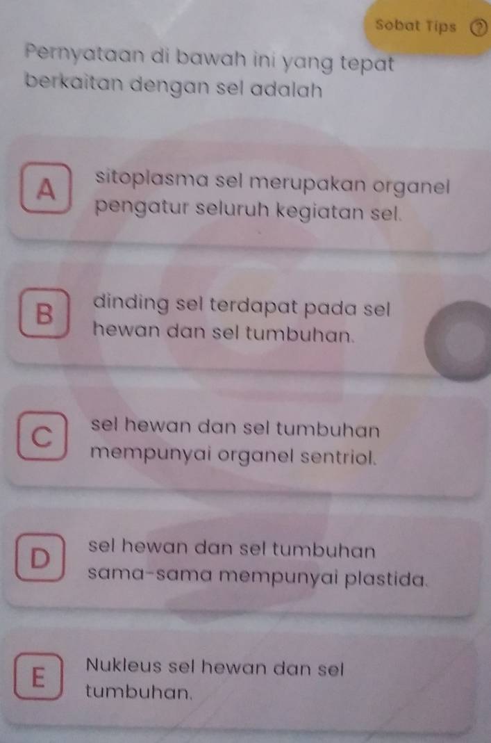 Sobat Tips
Pernyataan di bawah ini yang tepat
berkaitan dengan sel adalah
A sitoplasma sel merupakan organel
pengatur seluruh kegiatan sel.
dinding sel terdapat pada sell
B hewan dan sel tumbuhan.
C sel hewan dan sel tumbuhan 
mempunyai organel sentriol.
sel hewan dan sel tumbuhan
D sama-sama mempunyai plastida.
Nukleus sel hewan dan sel
E tumbuhan.