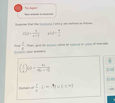 a Try Again 
Your answer is incorrect. 
Suppose that the functions f and g are defined as follows.
f(x)= 1/x+3  g(x)= 9/x 
Find  f/g . Then, give its domain using an interval or union of intervals. 
Simplify your answers.
 □ /□  
( f/g )(x)= 8x/9(x+3) 
[□ ,□ ]
[□ ,□ )
Domain of  f/g :(-∈fty ,-3)∪ (-3,∈fty )
-∞