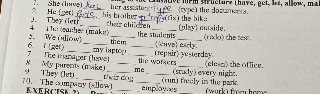 ausative form structure (have, get, let, allow, ma 
1. She (have)_ her assistant (type) the documents. 
2. He (get)_ his brother _(fix) the bike. 
3. They (let)_ their children (play) outside. 
4. The teacher (make) the students (redo) the test. 
5. We (allow) _them (leave) early. 
6. I (get) _my laptop _(repair) yesterday. 
7. The manager (have) _the workers (clean) the office. 
8. My parents (make) _me (study) every night. 
9. They (let) _their dog _(run) freely in the park. 
10. The company (allow) __employees _(work) from home 
EXERCISE 2