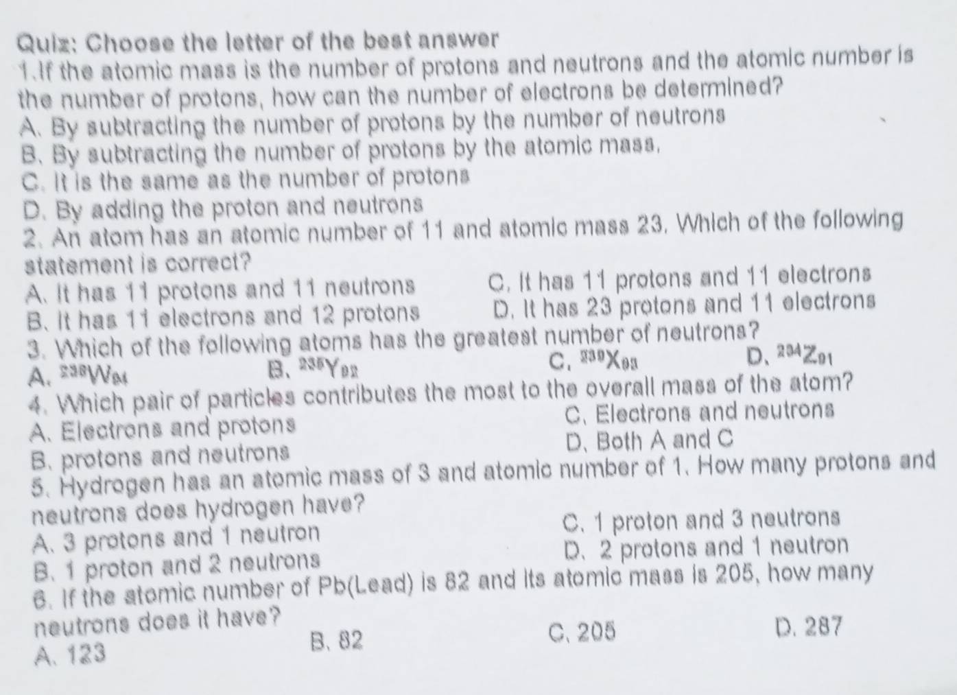 Choose the letter of the best answer
1.If the atomic mass is the number of protons and neutrons and the atomic number is
the number of protons, how can the number of electrons be determined?
A. By subtracting the number of protons by the number of neutrons
B. By subtracting the number of protons by the atomic mass,
C. It is the same as the number of protons
D. By adding the proton and neutrons
2. An atom has an atomic number of 11 and atomic mass 23. Which of the following
statement is correct?
A. It has 11 protons and 11 neutrons C. It has 11 protons and 11 electrons
B. It has 11 electrons and 12 protons D. It has 23 protons and 11 electrons
3. Which of the following atoms has the greatest number of neutrons?
A. ==Wm B、 235Y92
C. 29Xea D、 204Z91
4. Which pair of particles contributes the most to the overall mass of the atom?
A. Electrons and protons C. Electrons and neutrons
B. protons and neutrons D、 Both A and C
5. Hydrogen has an atomic mass of 3 and atomic number of 1. How many protons and
neutrons does hydrogen have?
A. 3 protons and 1 neutron C. 1 proton and 3 neutrons
B. 1 proton and 2 neutrons D. 2 protons and 1 neutron
6. If the stomic number of Pb (Lead) is 82 and its atomic mass is 205, how many
neutrons does it have?
A. 123 B、 82
C. 205 D. 287