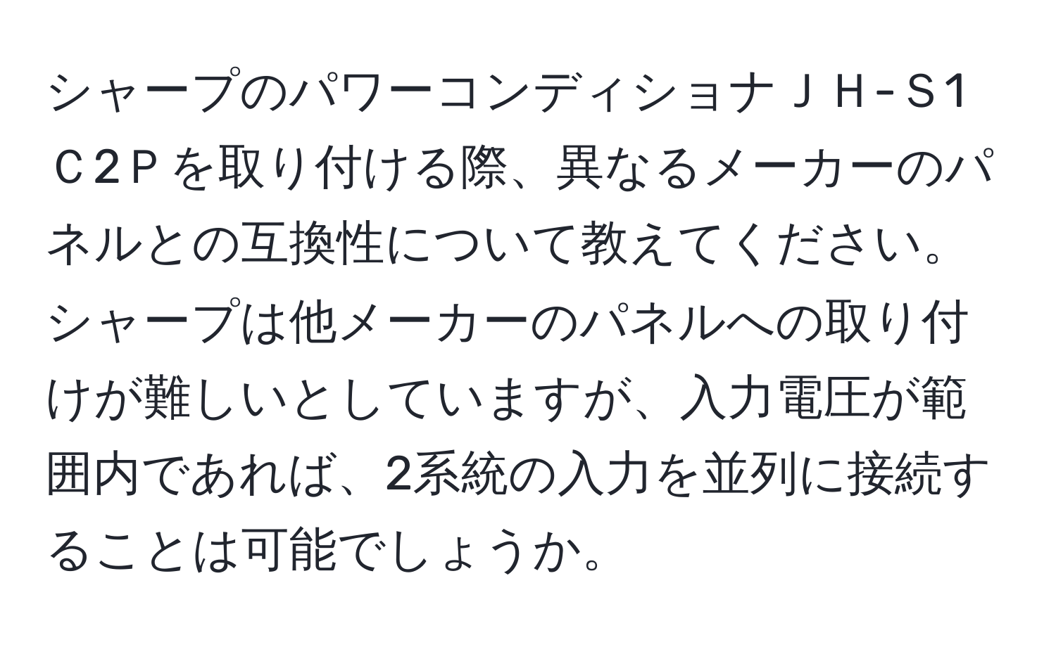 シャープのパワーコンディショナＪＨ-Ｓ1Ｃ2Ｐを取り付ける際、異なるメーカーのパネルとの互換性について教えてください。シャープは他メーカーのパネルへの取り付けが難しいとしていますが、入力電圧が範囲内であれば、2系統の入力を並列に接続することは可能でしょうか。