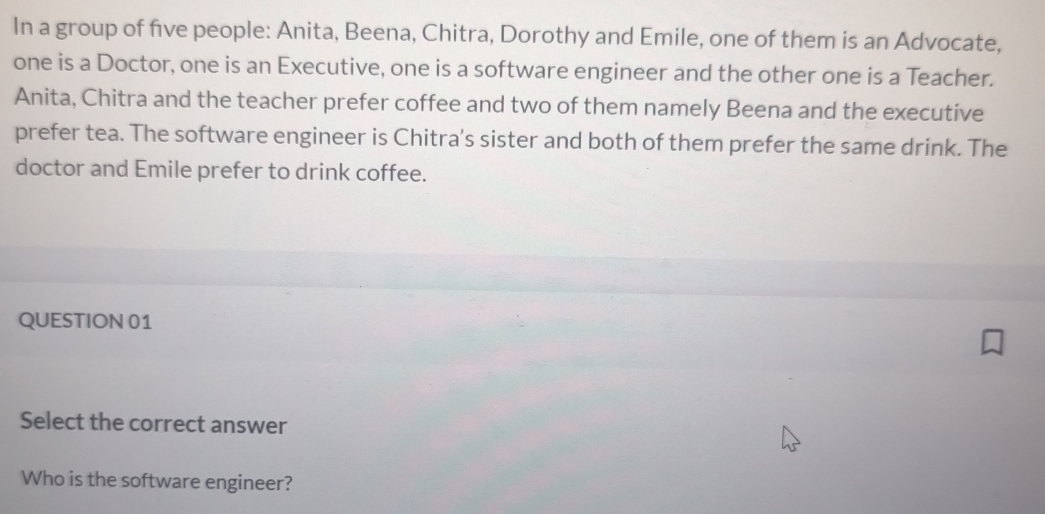 In a group of five people: Anita, Beena, Chitra, Dorothy and Emile, one of them is an Advocate, 
one is a Doctor, one is an Executive, one is a software engineer and the other one is a Teacher. 
Anita, Chitra and the teacher prefer coffee and two of them namely Beena and the executive 
prefer tea. The software engineer is Chitra's sister and both of them prefer the same drink. The 
doctor and Emile prefer to drink coffee. 
QUESTION 01 
Select the correct answer 
Who is the software engineer?