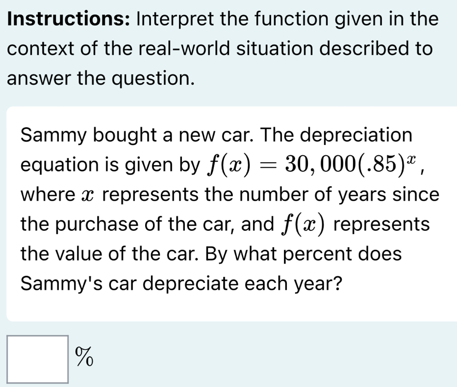 Instructions: Interpret the function given in the
context of the real-world situation described to
answer the question.
Sammy bought a new car. The depreciation
equation is given by f(x)=30,000(.85)^x,
where x represents the number of years since
the purchase of the car, and f(x) represents
the value of the car. By what percent does
Sammy's car depreciate each year?