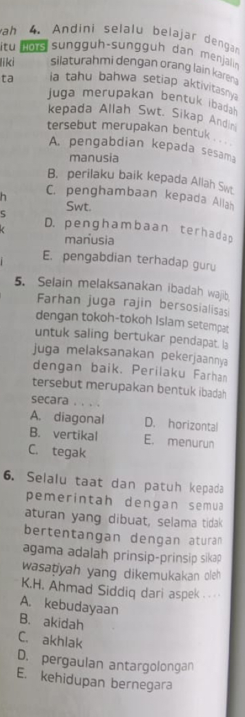 ah 4. Andini selalu belajar dengan
itu nors sunggüh-sunggüh dan menjalin
liki silaturahmi dengan orang lain karena
ta a tahu bahwa setiap aktivitasnya 
juga merupakan bentuk ibadah
kepada Allah Swt, Sikap Andini
tersebut merupakan bentuk . . .
A. pengabdian kepada sesama
manusia
B. perilaku baik kepada Allah Swt
h C. penghambaan kepada Allah
Swt.
S
( D. penghambaan terhadap
manusia
E. pengabdian terhadap guru
5. Selain melaksanakan ibadah wajib
Farhan juga rajin bersosialisasi
dengan tokoh-tokoh Islam setempat
untuk saling bertukar pendapat. la
juga melaksanakan pekerjaannya
dengan baik. Perilaku Farhan
tersebut merupakan bentuk ibadah
secara . . . .
A. diagonal D. horizontal
B. vertikal E. menurun
C. tegak
6. Selalu taat dan patuh kepada
pemerintah dengan semua
aturan yang dibuat, selama tidak
bertentangan dengan aturan
agama adalah prinsip-prinsip sikap
wasatiyah yang dikemukakan oleh
K.H. Ahmad Siddiq dari aspek .
A. kebudayaan
B. akidah
C. akhlak
D. pergaulan antargolongan
E. kehidupan bernegara