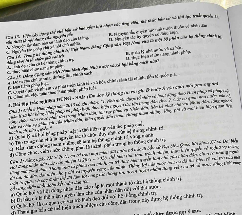 Việc xây dựng thể chế bầu cử bao gồm lựa chọn các ứng viên, thể thức bầu cử và thủ tục truất quyền khi
A. Nguyên tắc đảm bảo sự lãnh đạo của Đảng. B. Nguyên tắc quyền lực nhà nước thuộc về nhân dân
cần thiết là nội dung của nguyên tắc
C. Nguyên tắc pháp chế xã hội chủ nghĩa. D. Nguyên tắc ủy quyền có điều kiện.
Câu 14. Trong hệ thống chính trị Việt Nam, Đảng Cộng sản Việt Nam vừa là một bộ phận của hệ thống chính trị
A. lãnh đạo của cả hệ thống chính trị. B. quản lý nhà nước và xã hội.
đồng thời là tổ chức giữ vai trò
C. thực hiện chức năng tư pháp. D. thực hiện chức năng hành pháp.
Câu 15. Đảng Cộng sản Việt Nam lãnh đạo Nhà nước và xã hội bằng cách nào?
A. Đề ra các chủ trương, đường lối, chính sách.
C. Quyết định về nhiệm vụ phát triển kinh tế - xã hội, chính sách tài chính, tiền tệ quốc gia...
B. Ban hành pháp luật.
D. Giám sát việc tuân theo Hiến pháp, pháp luật.
4. Bài tập trắc nghiệm ĐÚNG - SAI: (Em đọc kỹ thông tin rồi ghi Đ hoặc S vào cuối mỗi phương án)
Câu 1: Điều 8 Hiển pháp năm 2013 có ghi nhận: "1. Nhà nước được tổ chức và hoạt động theo Hiến pháp và pháp luật,
quản lí xã hội bằng Hiến pháp và pháp luật, thực hiện nguyên tắc tập trung dân chủ; 2. Các cơ quan nhà nước, cán bộ,
công chức, viên chức phải tồn trọng Nhân dân, tận tụy phục vụ Nhân dân, liên hệ chặt chẽ với Nhân dân, lắng nghe ý
kiên và chịu sự giám sát của Nhân dân; kiên quyết đầu tranh chống tham những, lãng phí và mọi biểu hiện quan liêu,
hách dịch, cửa quyền."
a) Quản lý xã hội bằng pháp luật là thể hiện nguyên tắc pháp chế.
b) Tập trung dân chủ là nguyên tắc tổ chức duy nhất của hệ thống chính trị.
c) Đầu tranh chống tham nhũng sẽ làm hệ thống chính trị vững mạnh.
d) Công chức, viên chức không phải là thành phần trong hệ thống chính trị.
Câu 1: Sáng ngày 23/ 5/ 2021, cử tri trên mọi miền đất nước nô nức đi bầu cử Đại biểu Quốc hội khoá XV và Đại biểu
Hội đồng nhân dân các cấp nhiệm kì 2021 - 2026, thể hiện tinh thần trách nhiệm, thực hiện quyền và nghĩa vụ thiêng
liêng của công dân. Thông qua lá phiếu của mình, cử tri thực hiện quyền làm chủ của nhân dân, chọn ra những người
đủ lài, đủ đức, đại diện cho ý chí và nguyện vọng của mình. Thắng lợi của cuộc bầu cử đã thể hiện rõ vai trò của mặt
trận tổ quốc và các đoàn thể đã làm tổt công tác thông tin, tuyên tuyền nhằm động viên cử tri cả nước đồng thời củng
cổ vững chắc khối đoàn kết toàn dân tộc.
a) Quốc hội và hội đồng nhân dân các cấp là một thành tố của hệ thống chính trị.
b) Đi bầu cử là thể hiện quyền làm chủ của nhân dân đối với đất nước.
c) Quốc hội là cơ quan cổ vai trò lãnh đạo đối với hệ thống chính trị.
d) Tham gia bầu cử thể hiện trách nhiệm của công dân trong xây dựng hệ thống chính trị.
h ức được gợi ý sau.   hí  M inh: