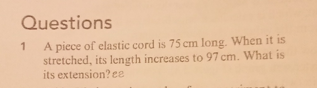 A piece of elastic cord is 75 cm long. When it is 
stretched, its length increases to 97cm. What is 
its extension? £