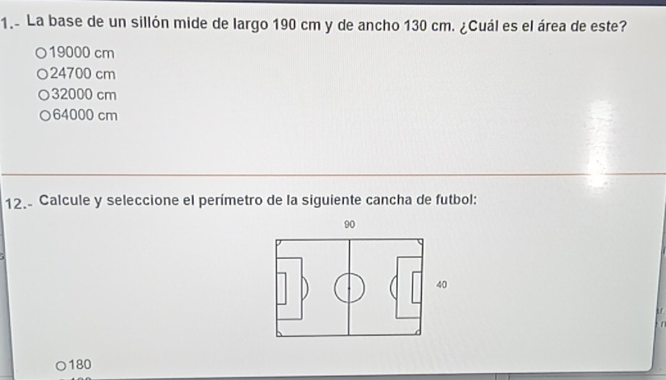 1.- La base de un sillón mide de largo 190 cm y de ancho 130 cm. ¿Cuál es el área de este?
○ 19000 cm
○ 24700 cm
○ 32000 cm
○ 64000 cm
12. Calcule y seleccione el perímetro de la siguiente cancha de futbol:
90
40
180