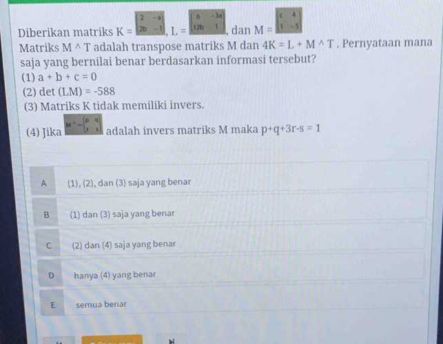 Diberikan matriks K=beginvmatrix 2&-a 2b&-1endvmatrix , L=beginvmatrix 6&-3a 12b&1endvmatrix , dan M=beginvmatrix c&4 1&-5endvmatrix
Matriks M^(wedge)T adalah transpose matriks M dan 4K=L+M^(wedge)T. Pernyataan mana
saja yang bernilai benar berdasarkan informasi tersebut?
(1) a+b+c=0
(2) det (LM)=-588
(3) Matriks K tidak memiliki invers.
(4) Jika M^(-1)=beginpmatrix p&q r&sendpmatrix adalah invers matriks M maka p+q+3r-s=1
A (1), (2), dan (3) saja yang benar
B (1) dan (3) saja yang benar
C (2) dan (4) saja yang benar
D hanya (4) yang benar
E semua benar