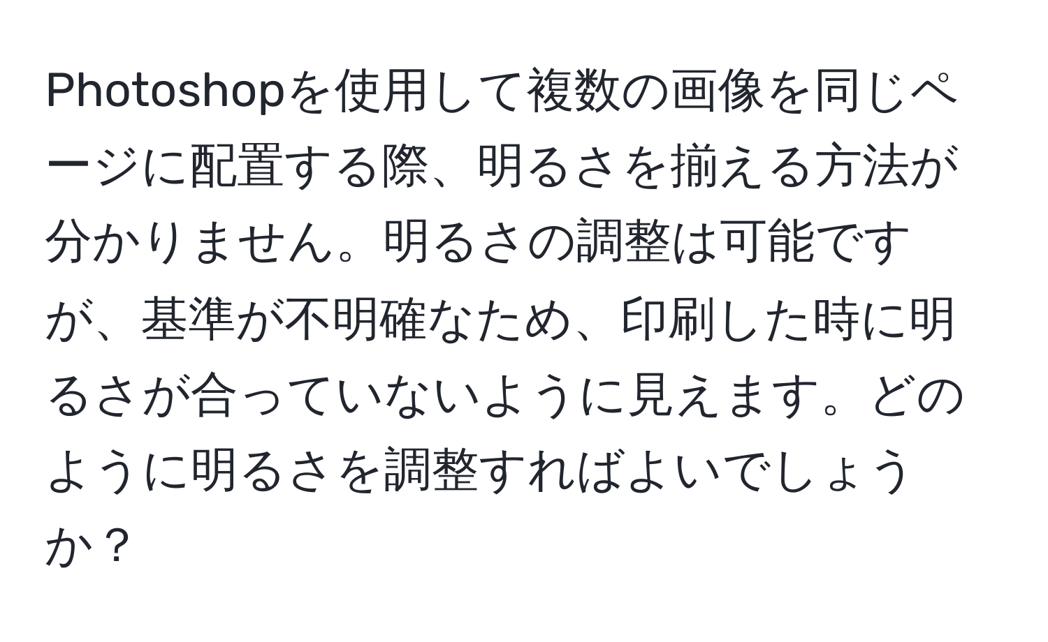 Photoshopを使用して複数の画像を同じページに配置する際、明るさを揃える方法が分かりません。明るさの調整は可能ですが、基準が不明確なため、印刷した時に明るさが合っていないように見えます。どのように明るさを調整すればよいでしょうか？