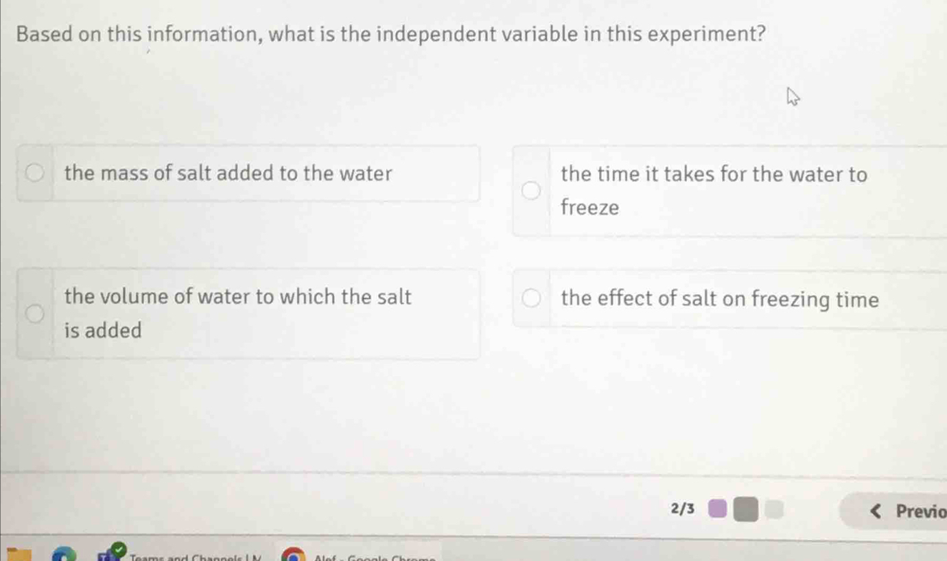 Based on this information, what is the independent variable in this experiment?
the mass of salt added to the water the time it takes for the water to
freeze
the volume of water to which the salt the effect of salt on freezing time
is added
2/3 Previo