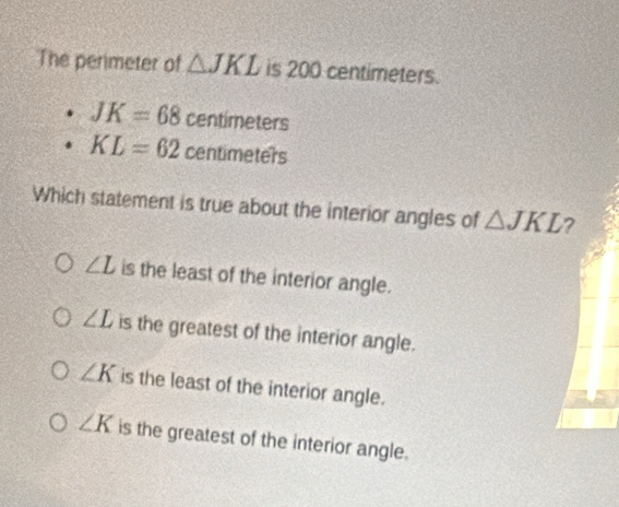 The perimeter of △ JKL is 200 centimeters.
JK=68 centimet PfS
KL=62 centimet ers
Which statement is true about the interior angles of △ JKL ?
∠ L is the least of the interior angle.
∠ L is the greatest of the interior angle.
∠ K is the least of the interior angle.
∠ K is the greatest of the interior angle.