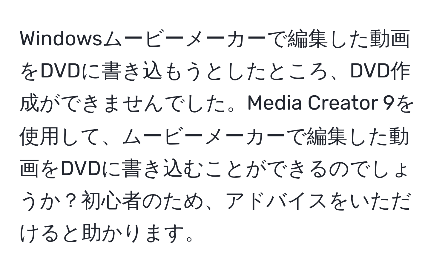 Windowsムービーメーカーで編集した動画をDVDに書き込もうとしたところ、DVD作成ができませんでした。Media Creator 9を使用して、ムービーメーカーで編集した動画をDVDに書き込むことができるのでしょうか？初心者のため、アドバイスをいただけると助かります。