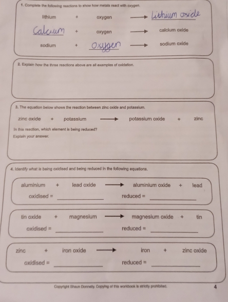 Complete the following reactions to show how metals react with oxygen.
lithium + oxygen
_
_+ oxygen calcium oxide
_
sodium + sodium oxide
2. Explain how the thres reactions above are all exemples of oxidation.
3. The equation below shows the reaction between zinc oxide and potassium.
zinc oxide + potassium potassium oxide ₹+ zinc
In this reaction, which element is being reduced?
Explain your answer.
4. Identify what is being oxidised and being reduced in the following equations.
aluminium + lead oxide aluminium oxide + lead
_
_
oxidised = reduced =
tin oxide + magnesium magnesium oxide + tin
_
_
oxidised = reduced =
zinc + iron oxide iron + zinc oxide
_
_
oxidised = reduced =
Copyright Shaun Donnelly. Copying of this workbook is strictly prohibited. 4