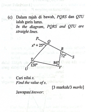 Dalam rajah di bawah, PQRS dan QTU
ialah garis lurus. 
In the diagram, PQRS and QTU are 
straight lines.
P
x°+25°
R
72° S
T
86°
120° V
Ü
Cari nilai x. 
Find the value of x. 
[3 markah/3 marks] 
Jawapan/Answer: