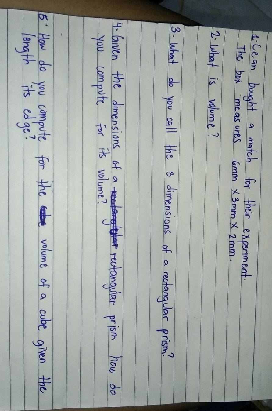 Cean bought a match for their experiment. 
The box measures 6mm* 3mm* 2mm. 
2 What is volume? 
3. what do you call the 3 dimensions of a rectangular prism? 
4- Given the dimensions of a 
rectangular prism how do 
you compute for its volume?
5^- How do you compute for the volume of a cabe given the 
length its edge?