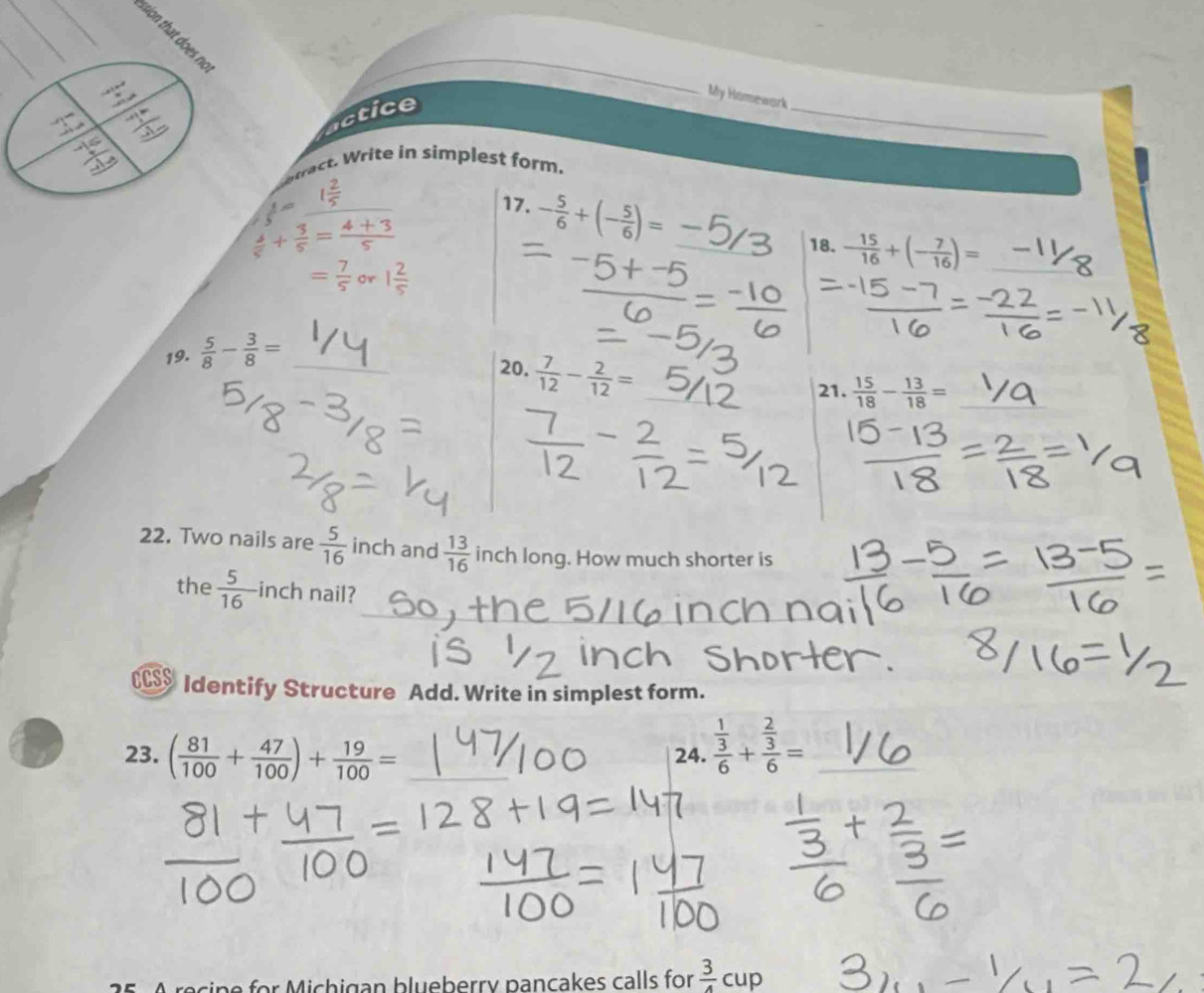 underline  
_ 
My Homework 
= □ /□   
ctice 
_ 
eract. Write in simplest form.
frac 5= _ 
17. - 5/6 +(- 5/6 )= _
 4/5 + 3/5 = (4+3)/5 
18. - 15/16 +(- 7/16 )= _
= 7/5  Or 1 2/5 
19.  5/8 - 3/8 = _ 
20.  7/12 - 2/12 =
21.  15/18 - 13/18 = _ 
22. Two nails are  5/16  inch and  13/16  inch long. How much shorter is 
the  5/16  inch nail? 
C Identify Structure Add. Write in simplest form. 
23. ( 81/100 + 47/100 )+ 19/100 = _24. frac  1/3 6+frac  2/3 6= _ 
recine for Michigan blueberry pancakes calls for  3/4 cup