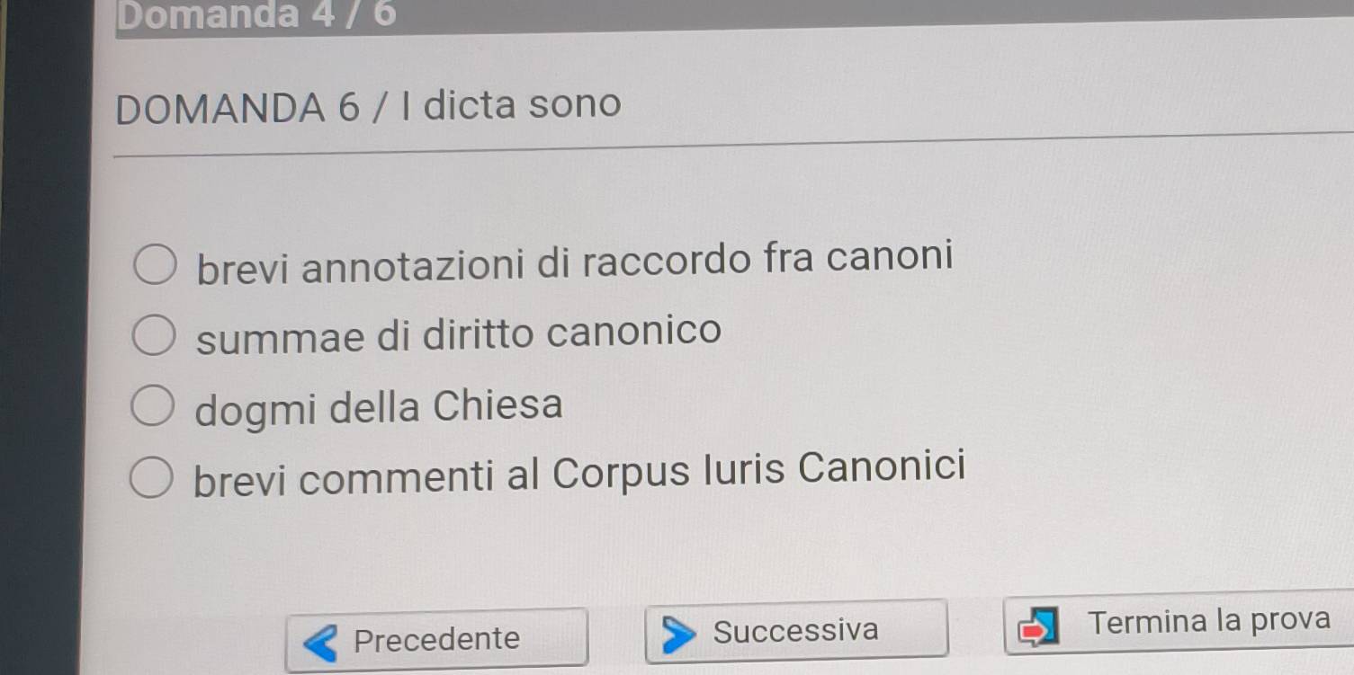 Domanda 4 / 6
DOMANDA 6 / I dicta sono 
brevi annotazioni di raccordo fra canoni 
summae di diritto canonico 
dogmi della Chiesa 
brevi commenti al Corpus Iuris Canonici 
Precedente Successiva Termina la prova