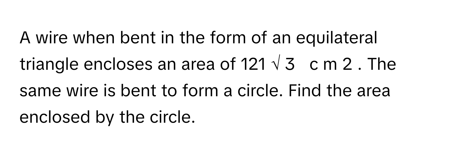 A wire when bent in the form of an equilateral triangle encloses an area of 121  √  3         c  m   2       . The same wire is bent to form a circle. Find the area enclosed by the circle.