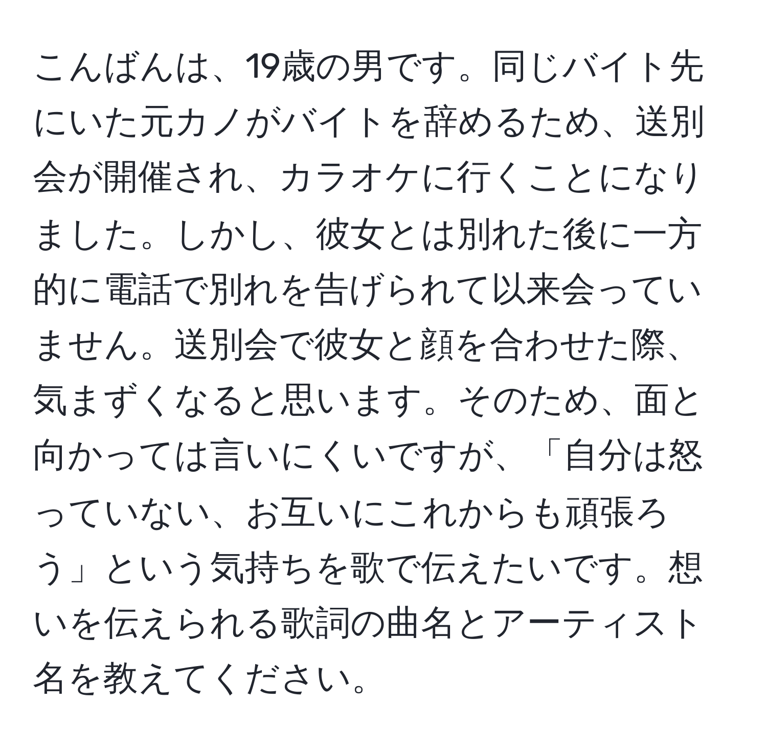 こんばんは、19歳の男です。同じバイト先にいた元カノがバイトを辞めるため、送別会が開催され、カラオケに行くことになりました。しかし、彼女とは別れた後に一方的に電話で別れを告げられて以来会っていません。送別会で彼女と顔を合わせた際、気まずくなると思います。そのため、面と向かっては言いにくいですが、「自分は怒っていない、お互いにこれからも頑張ろう」という気持ちを歌で伝えたいです。想いを伝えられる歌詞の曲名とアーティスト名を教えてください。