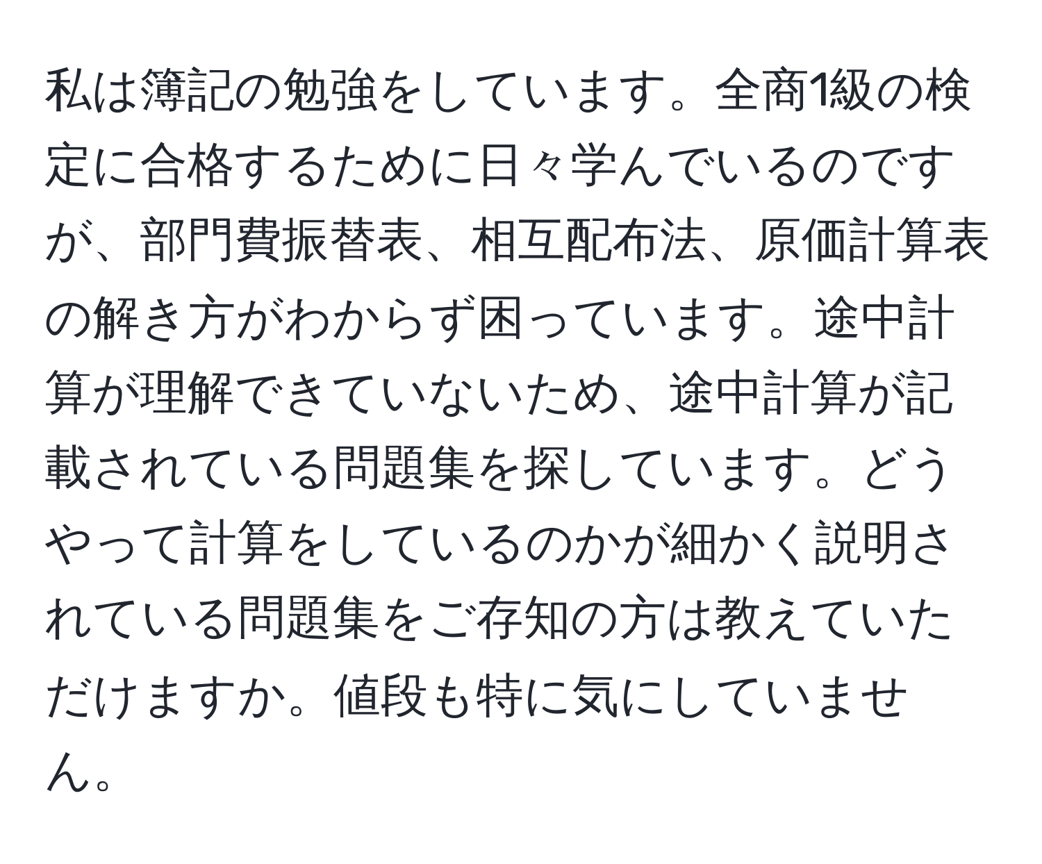 私は簿記の勉強をしています。全商1級の検定に合格するために日々学んでいるのですが、部門費振替表、相互配布法、原価計算表の解き方がわからず困っています。途中計算が理解できていないため、途中計算が記載されている問題集を探しています。どうやって計算をしているのかが細かく説明されている問題集をご存知の方は教えていただけますか。値段も特に気にしていません。