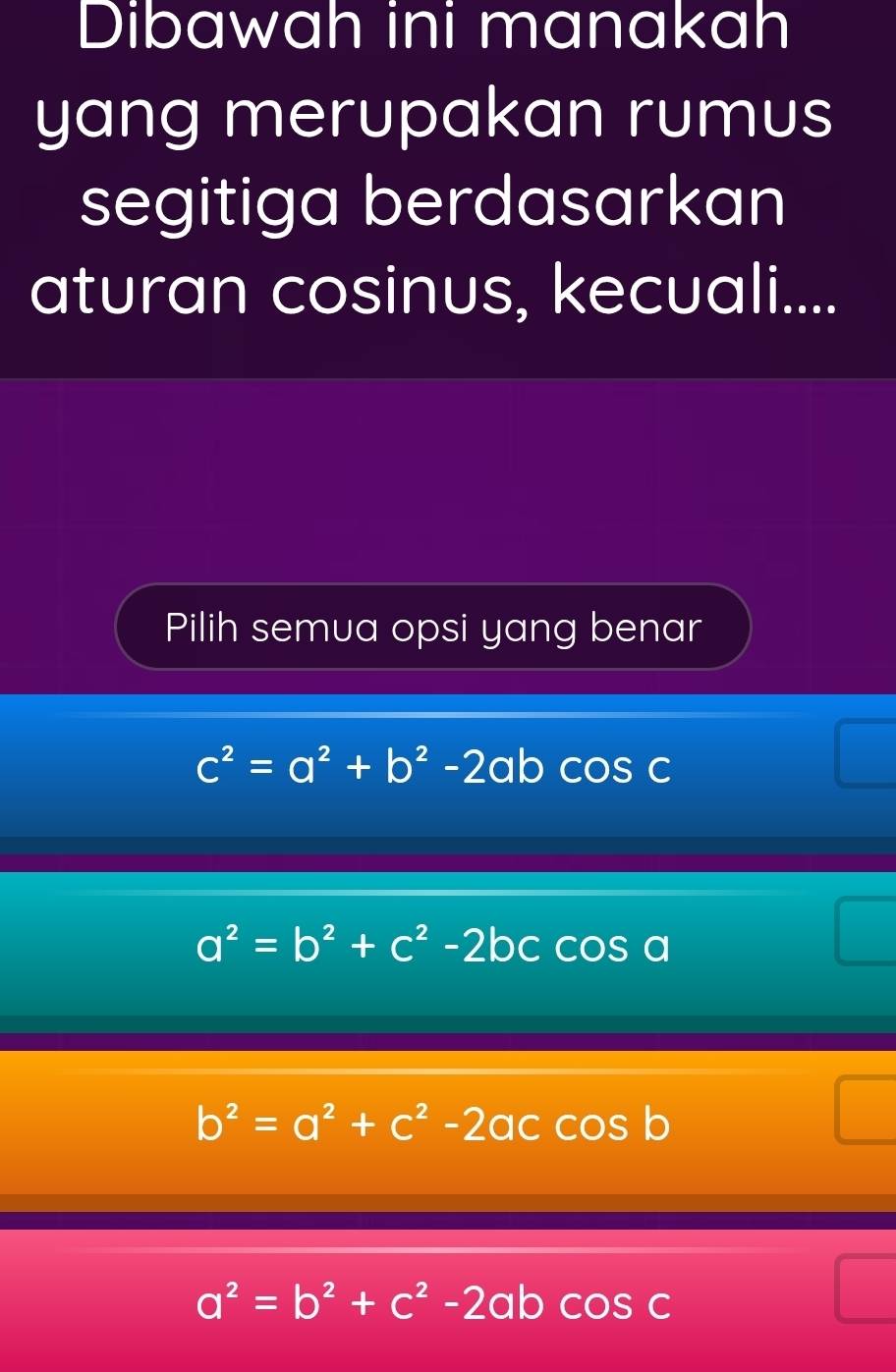 Dibawah ini manakah
yang merupakan rumus
segitiga berdasarkan
aturan cosinus, kecuali....
Pilih semua opsi yang benar
c^2=a^2+b^2-2ab coS C
a^2=b^2+c^2-2bc COS s a
b^2=a^2+c^2-2accos b
a^2=b^2+c^2-2abcos c