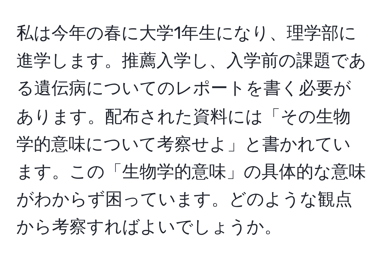 私は今年の春に大学1年生になり、理学部に進学します。推薦入学し、入学前の課題である遺伝病についてのレポートを書く必要があります。配布された資料には「その生物学的意味について考察せよ」と書かれています。この「生物学的意味」の具体的な意味がわからず困っています。どのような観点から考察すればよいでしょうか。