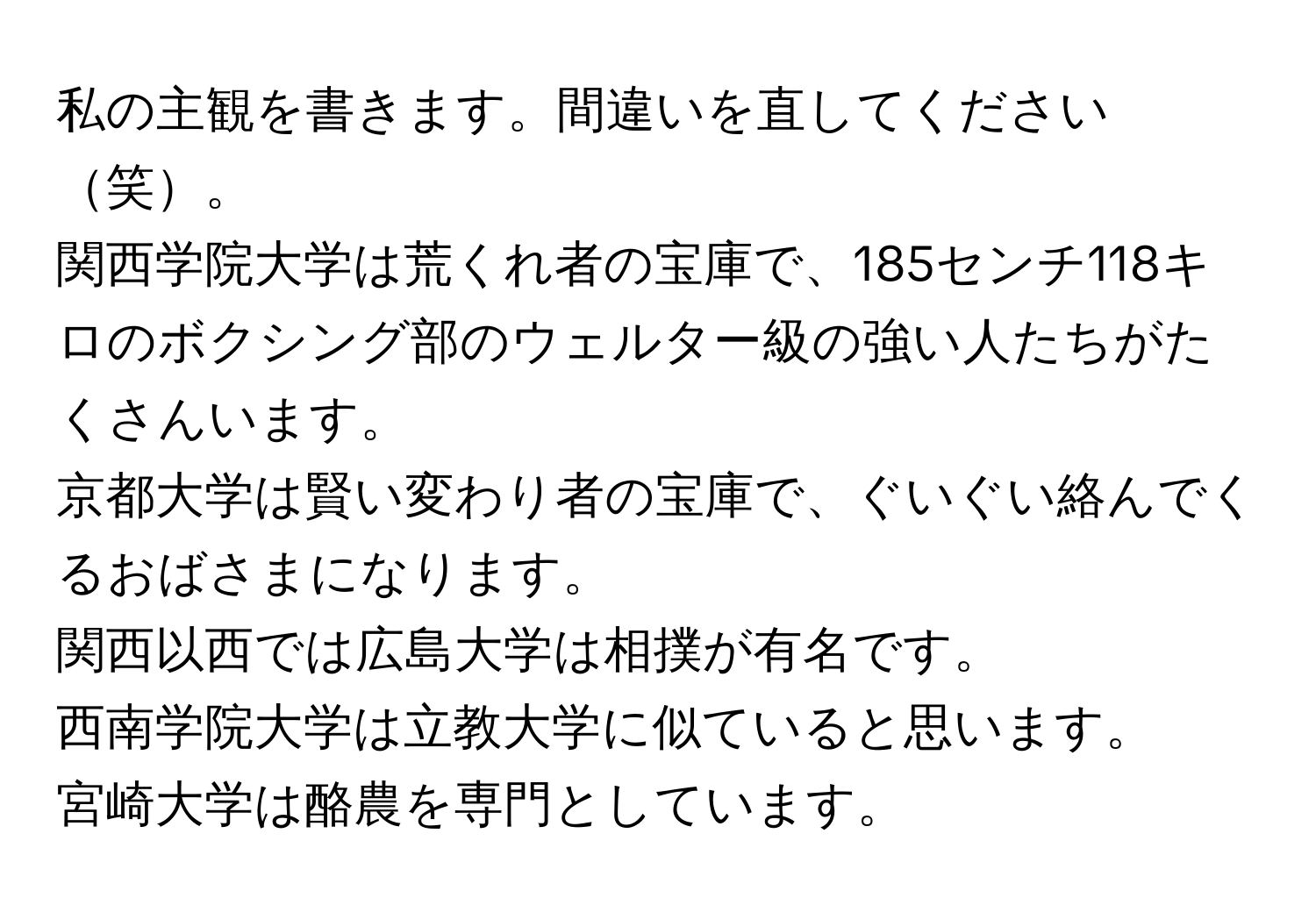 私の主観を書きます。間違いを直してください笑。  
関西学院大学は荒くれ者の宝庫で、185センチ118キロのボクシング部のウェルター級の強い人たちがたくさんいます。  
京都大学は賢い変わり者の宝庫で、ぐいぐい絡んでくるおばさまになります。  
関西以西では広島大学は相撲が有名です。  
西南学院大学は立教大学に似ていると思います。  
宮崎大学は酪農を専門としています。