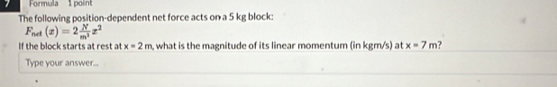 Formula 1 point 
The following position-dependent net force acts on a 5 kg block:
F_net(x)=2 N/m^2 x^2
If the block starts at rest at x=2m , what is the magnitude of its linear momentum (in kgm/s) at x=7m ? 
Type your answer...