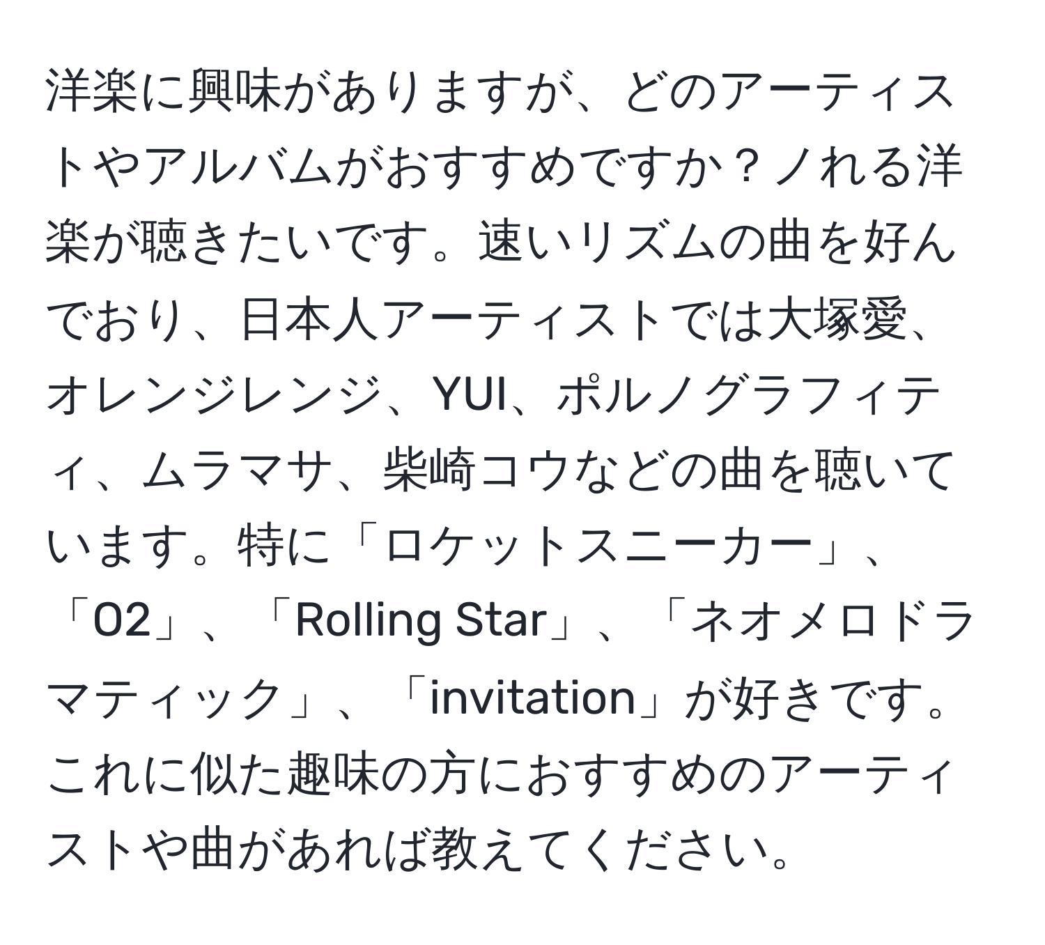 洋楽に興味がありますが、どのアーティストやアルバムがおすすめですか？ノれる洋楽が聴きたいです。速いリズムの曲を好んでおり、日本人アーティストでは大塚愛、オレンジレンジ、YUI、ポルノグラフィティ、ムラマサ、柴崎コウなどの曲を聴いています。特に「ロケットスニーカー」、「O2」、「Rolling Star」、「ネオメロドラマティック」、「invitation」が好きです。これに似た趣味の方におすすめのアーティストや曲があれば教えてください。