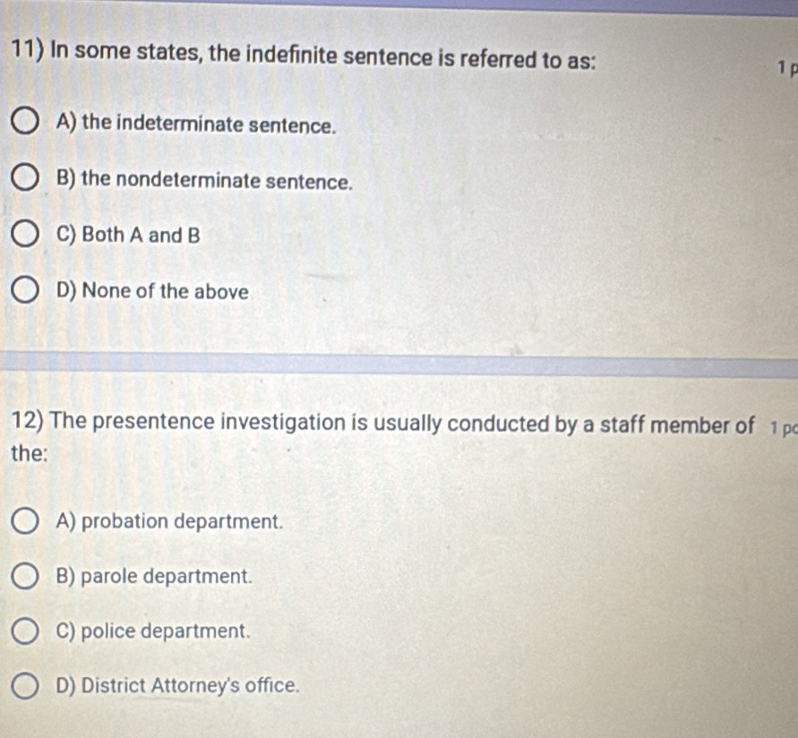 In some states, the indefinite sentence is referred to as:
1 p
A) the indeterminate sentence.
B) the nondeterminate sentence.
C) Both A and B
D) None of the above
12) The presentence investigation is usually conducted by a staff member of 1p
the:
A) probation department.
B) parole department.
C) police department.
D) District Attorney's office.