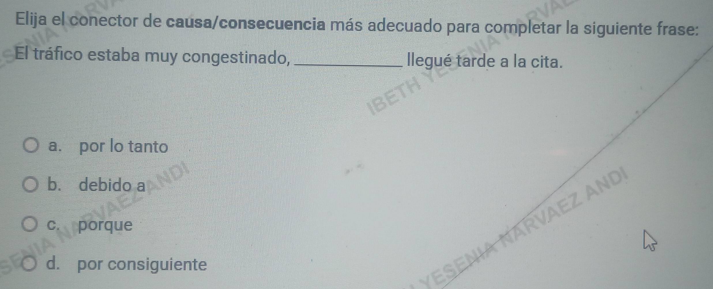 Elija el conector de causa/consecuencia más adecuado para completar la siguiente frase:
El tráfico estaba muy congestinado,_
llegué tarde a la cita.
a. por lo tanto
b. debido a
c. porque
VESENIA NARVAEZ ANd
d. por consiguiente