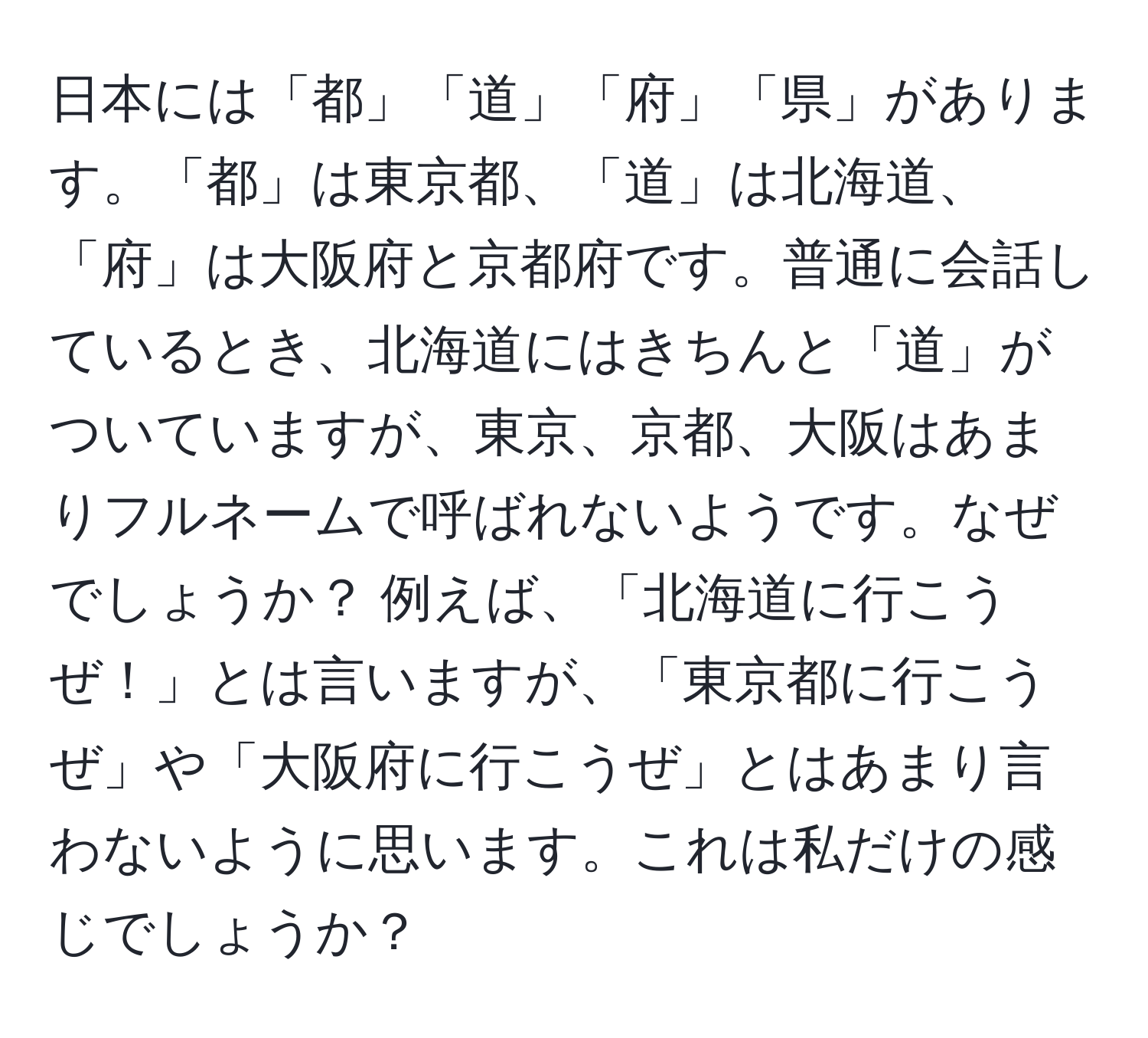 日本には「都」「道」「府」「県」があります。「都」は東京都、「道」は北海道、「府」は大阪府と京都府です。普通に会話しているとき、北海道にはきちんと「道」がついていますが、東京、京都、大阪はあまりフルネームで呼ばれないようです。なぜでしょうか？ 例えば、「北海道に行こうぜ！」とは言いますが、「東京都に行こうぜ」や「大阪府に行こうぜ」とはあまり言わないように思います。これは私だけの感じでしょうか？