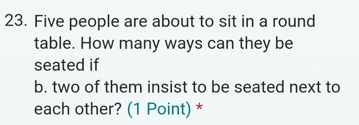 Five people are about to sit in a round 
table. How many ways can they be 
seated if 
b. two of them insist to be seated next to 
each other? (1 Point) *