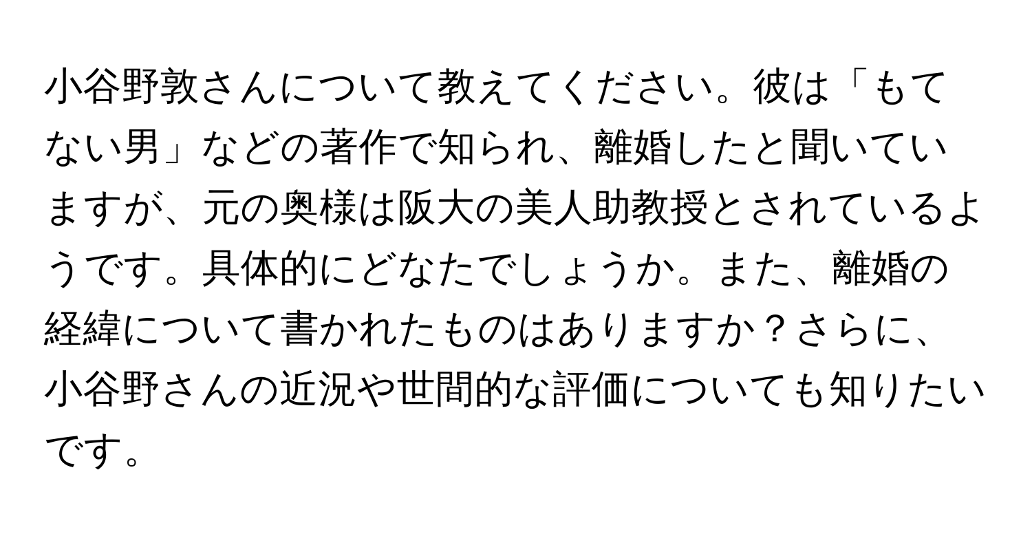 小谷野敦さんについて教えてください。彼は「もてない男」などの著作で知られ、離婚したと聞いていますが、元の奥様は阪大の美人助教授とされているようです。具体的にどなたでしょうか。また、離婚の経緯について書かれたものはありますか？さらに、小谷野さんの近況や世間的な評価についても知りたいです。