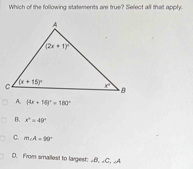 Which of the following statements are true? Select all that apply.
A. (4x+16)^circ =180°
B. x°=49°
C. m∠ A=99°
D. From smallest to largest: ∠ B,∠ C,∠ A