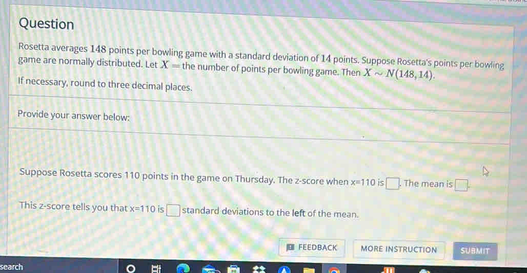 Question 
Rosetta averages 148 points per bowling game with a standard deviation of 14 points. Suppose Rosetta's points per bowling 
game are normally distributed. Let X= the number of points per bowling game. Then Xsim N(148,14). 
If necessary, round to three decimal places. 
Provide your answer below: 
Suppose Rosetta scores 110 points in the game on Thursday. The z-score when x=110 is □. The mean is □. 
This z-score tells you that x=110 is□_ standard deviations to the left of the mean. 
FEEDBACK MORE INSTRUCTION SUBMIT 
search