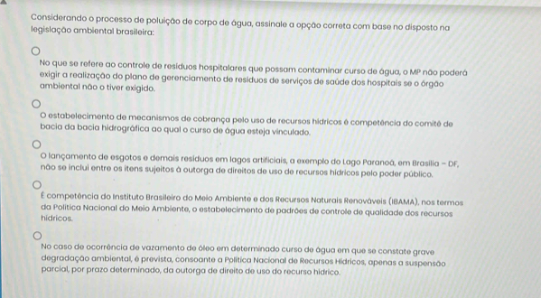 Considerando o processo de poluição de corpo de água, assinale a opção correta com base no disposto na
legislação ambiental brasileira:
No que se refere ao controle de residuos hospitalares que possam contaminar curso de água, o MP não poderá
exigir a realização do plano de gerenciamento de resíduos de serviços de saúde dos hospitais se o órgão
ambiental não o tiver exigido.
O estabelecimento de mecanismos de cobrança pelo uso de recursos hídricos é competência do comitê de
bacia da bacia hidrográfica ao qual o curso de água esteja vinculado.
O lançamento de esgotos e demais resíduos em lagos artificiais, a exemplo do Lago Paranoá, em Brasilia - DF,
não se inclui entre os itens sujeitos à outorga de direitos de uso de recursos hidricos pelo poder público.
É competência do Instituto Brasileiro do Meio Ambiente e dos Recursos Naturais Renováveis (IBAMA), nos termos
da Política Nacional do Meio Ambiente, o estabelecimento de padrões de controle de qualidade dos recursos
hidricos.
No caso de ocorrência de vazamento de óleo em determinado curso de água em que se constate grave
degradação ambiental, é prevista, consoante a Política Nacional de Recursos Hidricos, apenas a suspensão
parcial, por prazo determinado, da outorga de direito de uso do recurso hidrico.