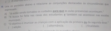 intervao 
M. Lela os períodos abaixo e relacione as conjunções destacadas às circunstâncias que
expressam.
A] “Já estão sendo tomados os cuidados para que as aulas presenciais aconteçam.”
8) 'A busca foi feita nas casas dos estudantes e também vai acontecer nas escolas
municipais."
C) "O objetivo é imunizar as crianças com a aplicação da primeira ou da segunda dose."
「 ) adição. ) alternância.  finalidade.