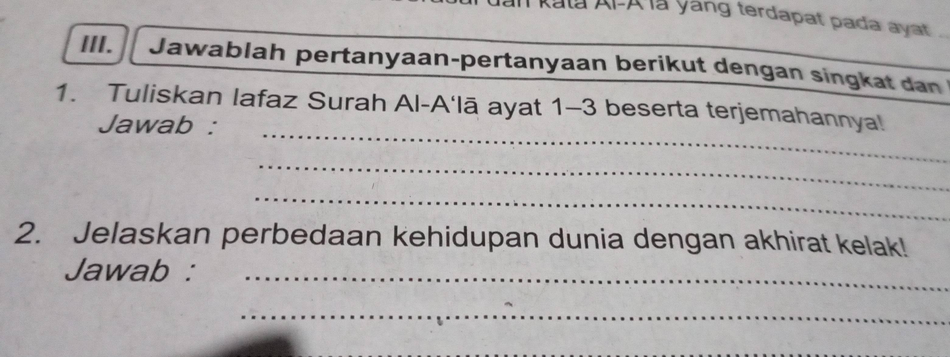 Kala 
a yang terdapat pada aya 
III. Jawablah pertanyaan-pertanyaan berikut dengan singkat dan 
_ 
1. Tuliskan lafaz Surah Al-A‘lā ayat 1-3 beserta terjemahannya! 
Jawab : 
_ 
_ 
2. Jelaskan perbedaan kehidupan dunia dengan akhirat kelak! 
Jawab :_ 
_