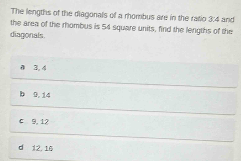 The lengths of the diagonals of a rhombus are in the ratio 3:4 and
the area of the rhombus is 54 square units, find the lengths of the
diagonals.
a 3, 4
b9, 14
c 9, 12
d 12, 16