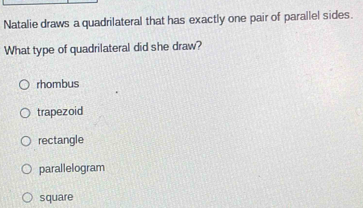 Natalie draws a quadrilateral that has exactly one pair of parallel sides.
What type of quadrilateral did she draw?
rhombus
trapezoid
rectangle
parallelogram
square