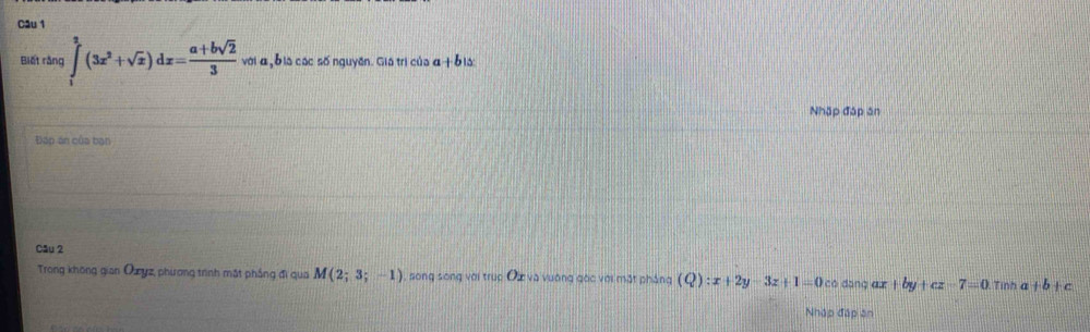 Biết rằng ∈tlimits _1^(2(3x^2)+sqrt(x))dx= (a+bsqrt(2))/3  với α bia các số nguyên. Giá trị của a +b la: 
Nhập đáp ăn 
Đáp án của bạn 
Câu 2 
Trong không gian Ouyz, phương trình mắt phẳng đi qua M(2;3;-1) , song song với trục Ôx và vuờng gác với mặt pháng (Q):x+2y-3z+1=0 có dāng du |by +cz-7=0.Tinha+b+c
Nhập đáp ăn