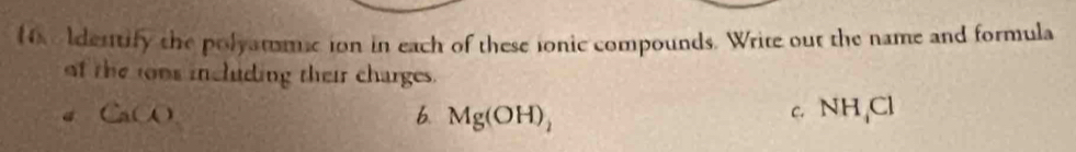 ldestify the polyatumic ion in each of these ionic compounds. Write out the name and formula 
of the ons incliding their charges. 
C.
CaCO 6. Mg(OH)_2 NH_4Cl