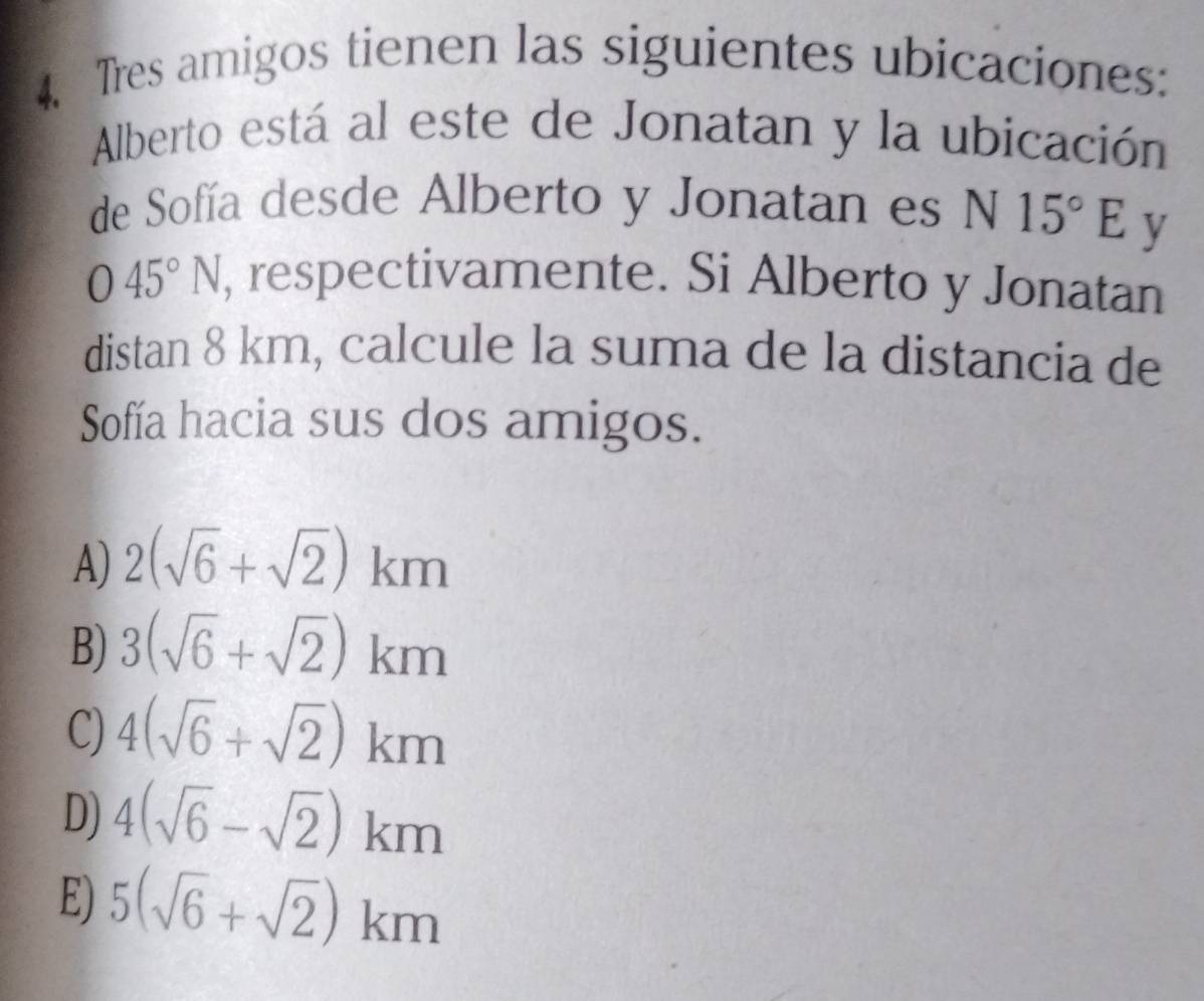 Tres amigos tienen las siguientes ubicaciones:
Alberto está al este de Jonatan y la ubicación
de Sofía desde Alberto y Jonatan es N15°E y
O45°N , respectivamente. Si Alberto y Jonatan
distan 8 km, calcule la suma de la distancia de
Sofía hacia sus dos amigos.
A) 2(sqrt(6)+sqrt(2))km
B) 3(sqrt(6)+sqrt(2))km
C) 4(sqrt(6)+sqrt(2))km
D) 4(sqrt(6)-sqrt(2))km
E) 5(sqrt(6)+sqrt(2))km