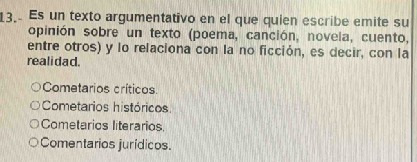 Es un texto argumentativo en el que quien escribe emite su
opinión sobre un texto (poema, canción, novela, cuento,
entre otros) y lo relaciona con la no ficción, es decir, con la
realidad.
Cometarios críticos.
Cometarios históricos.
Cometarios literarios.
Comentarios jurídicos.