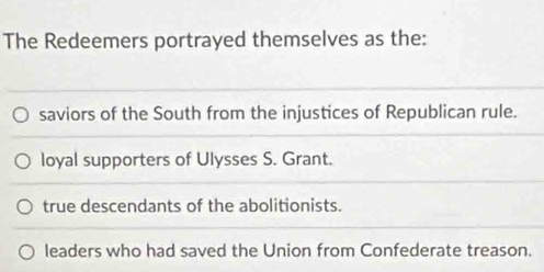 The Redeemers portrayed themselves as the:
saviors of the South from the injustices of Republican rule.
loyal supporters of Ulysses S. Grant.
true descendants of the abolitionists.
leaders who had saved the Union from Confederate treason.