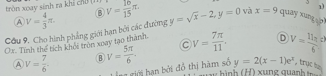 tròn xoay sinh ra khi ch (11)
A V= 4/3 π.
B V= 16/15 π. 
J a)
Câu 9. Cho hình phẳng giới hạn bởi các đường y=sqrt(x)-2, y=0 và x=9 quayxungob)
C V= 7π /11 . 
Ox. Tính thể tích khối tròn xoay tạo thành.
D V=frac 11π 6^((circ)
A V=frac 7)6.
B V= 5π /6 . 
g giới han bởi đồ thị hàm số y=2(x-1)e^x , trục tun
y n nh tru