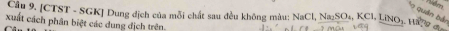 niém. 
Câu 9. [CTST - SGK] Dung dịch của mỗi chất sau đều không màu: NaCl, Na₂SO₄, KCl, LiNO₃. Ha7 9 đa o quản bải 
xuất cách phân biệt các dung dịch trên.