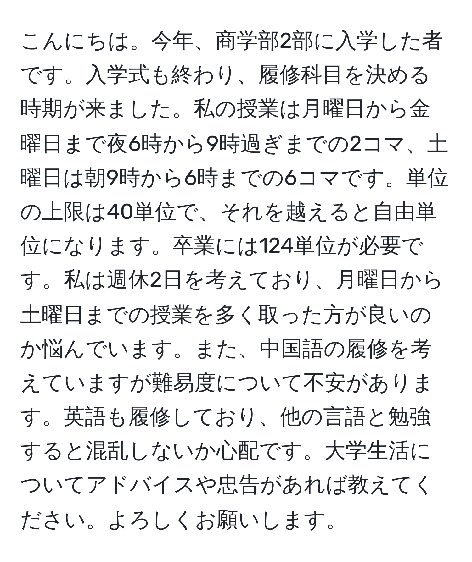 こんにちは。今年、商学部2部に入学した者です。入学式も終わり、履修科目を決める時期が来ました。私の授業は月曜日から金曜日まで夜6時から9時過ぎまでの2コマ、土曜日は朝9時から6時までの6コマです。単位の上限は40単位で、それを越えると自由単位になります。卒業には124単位が必要です。私は週休2日を考えており、月曜日から土曜日までの授業を多く取った方が良いのか悩んでいます。また、中国語の履修を考えていますが難易度について不安があります。英語も履修しており、他の言語と勉強すると混乱しないか心配です。大学生活についてアドバイスや忠告があれば教えてください。よろしくお願いします。